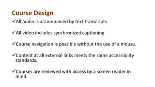 Course Design
All audio is accompanied by text transcripts.
All video includes synchronized captioning.
Course navigation is possible without the use of a mouse.
Content at all external links meets the same accessibility
standards.
Courses are reviewed with access by a screen reader in
mind.
 