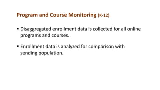 Program and Course Monitoring (K-12)
 Disaggregated enrollment data is collected for all online
programs and courses.
 Enrollment data is analyzed for comparison with
sending population.
 
