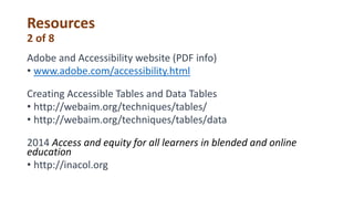 Resources
2 of 8
Adobe and Accessibility website (PDF info)
• www.adobe.com/accessibility.html
Creating Accessible Tables and Data Tables
• http://webaim.org/techniques/tables/
• http://webaim.org/techniques/tables/data
2014 Access and equity for all learners in blended and online
education
• http://inacol.org
 