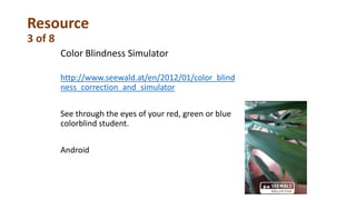 Resource
3 of 8
Color Blindness Simulator
http://www.seewald.at/en/2012/01/color_blind
ness_correction_and_simulator
See through the eyes of your red, green or blue
colorblind student.
Android
 