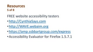 Resources
5 of 8
FREE website accessibility testers
•http://CynthiaSays.com
•http://WAVE.webaim.org
•https://amp.ssbbartgroup.com/express
•Accessibility Evaluator for Firefox 1.5.7.1
 