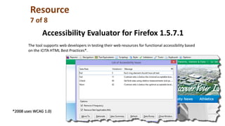Accessibility Evaluator for Firefox 1.5.7.1
The tool supports web developers in testing their web resources for functional accessibility based
on the iCITA HTML Best Practices*.
*2008 uses WCAG 1.0)
Resource
7 of 8
 