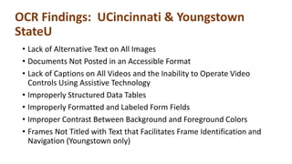 OCR Findings: UCincinnati & Youngstown
StateU
• Lack of Alternative Text on All Images
• Documents Not Posted in an Accessible Format
• Lack of Captions on All Videos and the Inability to Operate Video
Controls Using Assistive Technology
• Improperly Structured Data Tables
• Improperly Formatted and Labeled Form Fields
• Improper Contrast Between Background and Foreground Colors
• Frames Not Titled with Text that Facilitates Frame Identification and
Navigation (Youngstown only)
 