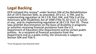 Legal Backing
OCR initiated this review* under Section 504 of the Rehabilitation
Act of 1973 (Section 504), as amended, 29 U.S.C. § 794, and its
implementing regulation at 34 C.F.R. Part 104, and Title II of the
Americans with Disabilities Act of 1990 (Title II), 42 U.S.C. § 12131
et seq., and its implementing regulation at 28 C.F.R. Part 35. These
laws prohibit discrimination on the basis of disability in programs
or activities receiving financial assistance from the U.S.
Department of Education (the Department) and by certain public
entities. As a recipient of financial assistance from the
Department and as a public entity, the University is subject to
Section 504 and Title II.
*From Youngstown Case Resolution letter
 