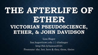 THE AFTERLIFE OF
ETHER
VICTORIAN PSEUDOSCIENCE,
ETHER, & JOHN DAVIDSON
Lisa Hager
lisa.hager@uwc.edu || @lmhager
http://bit.ly/tamucc0121
Pronouns: she, her, hers & they, them, theirs
 
