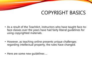 COPYRIGHT BASICS
• As a result of the TeachAct, instructors who have taught face-to-
face classes over the years have had fairly liberal guidelines for
using copyrighted materials.
• However, as teaching online presents unique challenges
regarding intellectual property, the rules have changed.
• Here are some new guidelines …
 