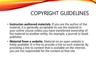 COPYRIGHT GUIDELINES
• Instructor-authored materials. If you are the author of the
material, it is generally acceptable to use the material in
your online course unless you have transferred ownership of
the material to another entity, for example, a journal or book
publisher.
• Material from a website. Material on an open website is
freely available. It is fine to provide a link to such material. By
providing a link to content that is available on the internet,
you are not responsible for the content at that site.
 