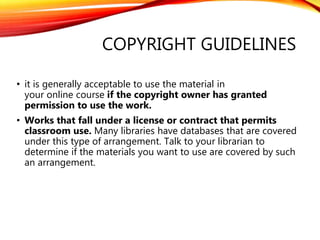 COPYRIGHT GUIDELINES
• it is generally acceptable to use the material in
your online course if the copyright owner has granted
permission to use the work.
• Works that fall under a license or contract that permits
classroom use. Many libraries have databases that are covered
under this type of arrangement. Talk to your librarian to
determine if the materials you want to use are covered by such
an arrangement.
 