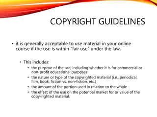 COPYRIGHT GUIDELINES
• it is generally acceptable to use material in your online
course if the use is within “fair use” under the law.
• This includes:
• the purpose of the use, including whether it is for commercial or
non-profit educational purposes
• the nature or type of the copyrighted material (i.e., periodical,
film, book, fiction vs. non-fiction, etc.)
• the amount of the portion used in relation to the whole
• the effect of the use on the potential market for or value of the
copy-righted material.
 