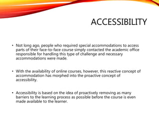 ACCESSIBILITY
• Not long ago, people who required special accommodations to access
parts of their face-to-face course simply contacted the academic office
responsible for handling this type of challenge and necessary
accommodations were made.
• With the availability of online courses, however, this reactive concept of
accommodation has morphed into the proactive concept of
accessibility.
• Accessibility is based on the idea of proactively removing as many
barriers to the learning process as possible before the course is even
made available to the learner.
 