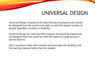 UNIVERSAL DESIGN
Universal Design is based on the idea that learning experiences should
be designed from the outset to be able to reach the largest number of
people regardless of ability or disability.
Universal Design for Learning (UDL) requires that learning experiences
are designed from the outset to meet the needs of a large group of
diverse learners.
UDL is proactive rather than reactive and associates the disability with
the learning material rather than the student.
 