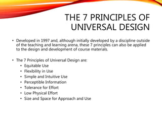 THE 7 PRINCIPLES OF
UNIVERSAL DESIGN
• Developed in 1997 and, although initially developed by a discipline outside
of the teaching and learning arena, these 7 principles can also be applied
to the design and development of course materials.
• The 7 Principles of Universal Design are:
• Equitable Use
• Flexibility in Use
• Simple and Intuitive Use
• Perceptible Information
• Tolerance for Effort
• Low Physical Effort
• Size and Space for Approach and Use
 