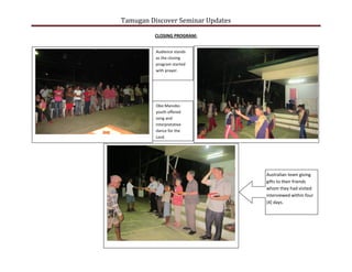 Tamugan Discover Seminar Updates
CLOSING PROGRAM:
Audience stands
as the closing
program started
with prayer.
Obo Manobo
youth offered
song and
interpretative
dance for the
Lord.
Australian team giving
gifts to their friends
whom they had visited
interviewed within four
[4] days.
 