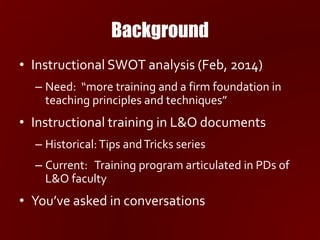 Background
• Instructional SWOT analysis (Feb, 2014)
– Need: “more training and a firm foundation in
teaching principles and techniques”
• Instructional training in L&O documents
– Historical:Tips andTricks series
– Current: Training program articulated in PDs of
L&O faculty
• You’ve asked in conversations
 