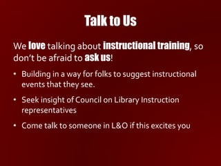 Talk to Us
We love talking about instructional training, so
don’t be afraid to ask us!
• Building in a way for folks to suggest instructional
events that they see.
• Seek insight of Council on Library Instruction
representatives
• Come talk to someone in L&O if this excites you
 