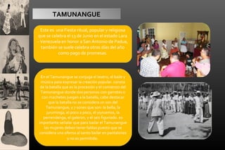 TAMUNANGUE
Este es una Fiesta ritual, popular y religiosa
que se celebra el 13 de Junio en el estado Lara
- Venezuela en honor a San Antonio de Padua,
también se suele celebra otros días del año
como pago de promesas.

En el Tamunangue se conjuga el teatro, el baile y
música para expresar la creación popular. consta
de la batalla que es la procesión y el comienzo del
Tamunangue donde dos personas con garrotes o
con machetes juegan a la batalla, cabe destacar
que la batalla no se considera un son del
Tamunangue, y 7 sones que son: la bella, la
juruminga, el poco a poco, el yiyivamos, la
perrendenga, el galeron, y el seis figuriado. es
importante señalar que para bailar el Tamunangue
las mujeres deben tener faldas puesto que se
considera una ofensa al santo bailar en pantalones
y no es permitido.

 