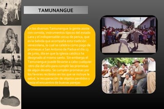TAMUNANGUE

En los diversos Tamunangue la gente asiste
con comida, instrumentos típicos del estado
Lara y el indispensable cocuy de penca, que
es la bebida que acompaña esta tradición
venezolana, la cual se celebra como pago de
promesas a San Antonio de Padua el día 13
de junio, día en que la iglesia católica ha
designado al mismo santo. Sin embargo el
Tamunangue puede llevarse a cabo cualquier
otro día del año para cumplir las promesas
de algún devoto. Se cumplen promesas por
los favores recibidos en los que se incluye la
salud, la recuperación de objetos perdidos y
hasta el encuentro de buenas parejas

 