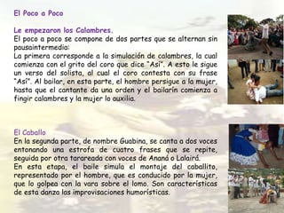 El Poco a Poco
Le empezaron los Calambres.
El poco a poco se compone de dos partes que se alternan sin
pausaintermedia:
La primera corresponde a la simulación de calambres, la cual
comienza con el grito del coro que dice “Así”. A esto le sigue
un verso del solista, al cual el coro contesta con su frase
“Así”. Al bailar, en esta parte, el hombre persigue a la mujer,
hasta que el cantante da una orden y el bailarín comienza a
fingir calambres y la mujer lo auxilia.
El Caballo
En la segunda parte, de nombre Guabina, se canta a dos voces
entonando una estrofa de cuatro frases que se repite,
seguida por otra tarareada con voces de Ananá o Lalairá.
En esta etapa, el baile simula el montaje del caballito,
representado por el hombre, que es conducido por la mujer,
que lo golpea con la vara sobre el lomo. Son características
de esta danza las improvisaciones humorísticas.
 