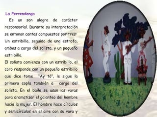 La Perrendenga
Es un son alegre de carácter
responsorial. Durante su interpretación
se entonan cantos compuestos por tres:
Un estribillo, seguido de una estrofa,
ambos a cargo del solista, y un pequeño
estribillo.
El solista comienza con un estribillo, el
coro responde con un pequeño estribillo
que dice tome “Ay tó”, le sigue la
primera copla también a cargo del
solista. En el baile se usan las varas
para dramatizar el galanteo del hombre
hacia la mujer. El hombre hace círculos
y semicírculos en el aire con su vara y
 
