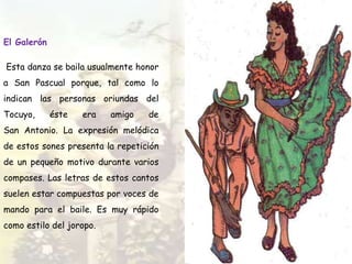 El Galerón
Esta danza se baila usualmente honor
a San Pascual porque, tal como lo
indican las personas oriundas del
Tocuyo, éste era amigo de
San Antonio. La expresión melódica
de estos sones presenta la repetición
de un pequeño motivo durante varios
compases. Las letras de estos cantos
suelen estar compuestas por voces de
mando para el baile. Es muy rápido
como estilo del joropo.
 