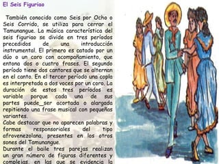 El Seis Figuriao
También conocido como Seis por Ocho o
Seis Corrido, se utiliza para cerrar el
Tamunangue. La música característica del
seis figuriao se divide en tres períodos
precedidos de una introducción
instrumental. El primero es catado por un
dúo o un coro con acompañamiento, que
entona dos o cuatro frases. El segundo
período tiene dos cantores que se alternan
en el canto. En el tercer período una copla
es interpretada a dos voces por un coro. La
duración de estos tres períodos es
variable porque cada una de sus
partes puede ser acortada o alargada
repitiendo una frase musical con pequeñas
variantes.
Cabe destacar que no aparecen palabras y
formas responsoriales del tipo
afrovenezolana, presentes en los otros
sones del Tamunangue.
Durante el baile tres parejas realizan
un gran número de figuras diferentes y
complejas, en las que se evidencia la
 