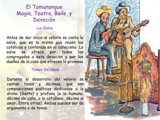 El Tamunangue
Magia, Teatro, Baile y
Devoción
La-Salve
Antes de dar inicio al velorio se canta la
salve, que es la misma que rezan los
católicos y contenida en el catecismo. La
salve se ofrece por todos los
congregados a esta devoción y por los
dueños de la casa que ofrecen la promesa
Tonos-Décimas
Durante el desarrollo del velorio se
cantan tonos y décimas, que son
composiciones poéticas dedicadas a lo
divino (Santo) y profano (a lo humano,
décima de calle, a lo cotidiano, décima al
amor, Entre otros). Ambos pueden ser de
argumento o de tonos.
 