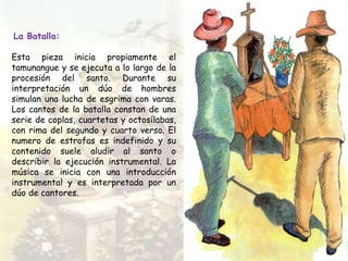 La Batalla:
Esta pieza inicia propiamente el
tamunangue y se ejecuta a lo largo de la
procesión del santo. Durante su
interpretación un dúo de hombres
simulan una lucha de esgrima con varas.
Los cantos de la batalla constan de una
serie de coplas, cuartetas y octosílabas,
con rima del segundo y cuarto verso. El
numero de estrofas es indefinido y su
contenido suele aludir al santo o
describir la ejecución instrumental. La
música se inicia con una introducción
instrumental y es interpretada por un
dúo de cantores.
 