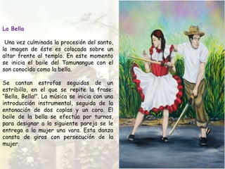 La Bella
Una vez culminada la procesión del santo,
la imagen de éste es colocada sobre un
altar frente al templo. En este momento
se inicia el baile del Tamunangue con el
son conocido como la bella.
Se cantan estrofas seguidas de un
estribillo, en el que se repite la frase:
“Bella, Bella!”. La música se inicia con una
introducción instrumental, seguida de la
entonación de dos coplas y un coro. El
baile de la bella se efectúa por turnos,
para designar a la siguiente pareja se le
entrega a la mujer una vara. Esta danza
consta de giros con persecución de la
mujer.
 