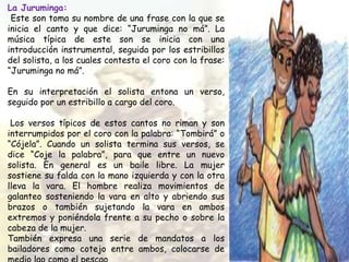 La Juruminga:
Este son toma su nombre de una frase con la que se
inicia el canto y que dice: “Juruminga no má”. La
música típica de este son se inicia con una
introducción instrumental, seguida por los estribillos
del solista, a los cuales contesta el coro con la frase:
“Juruminga no má”.
En su interpretación el solista entona un verso,
seguido por un estribillo a cargo del coro.
Los versos típicos de estos cantos no riman y son
interrumpidos por el coro con la palabra: “Tombirá” o
“Cójela”. Cuando un solista termina sus versos, se
dice “Coje la palabra”, para que entre un nuevo
solista. En general es un baile libre. La mujer
sostiene su falda con la mano izquierda y con la otra
lleva la vara. El hombre realiza movimientos de
galanteo sosteniendo la vara en alto y abriendo sus
brazos o también sujetando la vara en ambos
extremos y poniéndola frente a su pecho o sobre la
cabeza de la mujer.
También expresa una serie de mandatos a los
bailadores como cotejo entre ambos, colocarse de
 