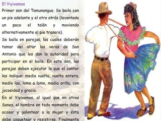 El Yiyivamos
Primer son del Tamunangue. Se baila con
un pie adelante y el otro atrás (levantado
un poco el talón y moviendo
alternativamente el pie trasero).
Se baila en parejas, las cuales deberán
tomar del altar las veras de San
Antonio que les dan la autoridad para
participar en el baile. En este son, las
parejas deben ejecutar lo que el cantor
les indique: media vuelta, vuelta entera,
medio lao, lomo a lomo, media orilla, con
jocosidad y gracia.
En el Yiyivamos, al igual que en otros
Sones, el hombre en todo momento debe
acosar y galantear a la mujer y ésta
debe coquetear y resistirse. Finalmente
 