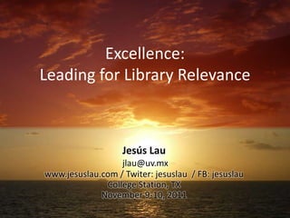 Excellence:
Leading for Library Relevance



                   Jesús Lau
                  jlau@uv.mx
www.jesuslau.com / Twiter: jesuslau / FB: jesuslau
              College Station, TX
             November 9-10, 2011
 