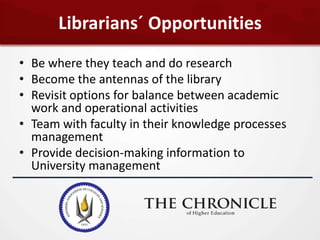 Librarians´ Opportunities
• Be where they teach and do research
• Become the antennas of the library
• Revisit options for balance between academic
  work and operational activities
• Team with faculty in their knowledge processes
  management
• Provide decision-making information to
  University management
 
