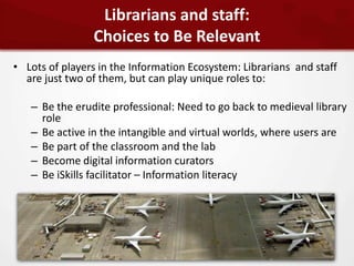 Librarians and staff:
                Choices to Be Relevant
• Lots of players in the Information Ecosystem: Librarians and staff
  are just two of them, but can play unique roles to:

   – Be the erudite professional: Need to go back to medieval library
     role
   – Be active in the intangible and virtual worlds, where users are
   – Be part of the classroom and the lab
   – Become digital information curators
   – Be iSkills facilitator – Information literacy
 