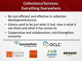 Collections/Services:
            Everything Everywhere
• Be cost efficient and effective in collection
  development/access
• Library used to be just what it had, now is what it
  can share and what it has access to
• Cooperation and collaboration; Join/strengthen
  consortia
 