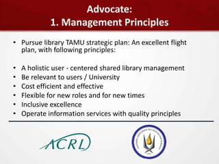 Advocate:
             1. Management Principles
• Pursue library TAMU strategic plan: An excellent flight
  plan, with following principles:

•   A holistic user - centered shared library management
•   Be relevant to users / University
•   Cost efficient and effective
•   Flexible for new roles and for new times
•   Inclusive excellence
•   Operate information services with quality principles
 