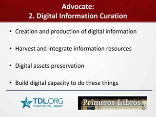 Advocate:
       2. Digital Information Curation
• Creation and production of digital information

• Harvest and integrate information resources

• Digital assets preservation

• Build digital capacity to do these things
 