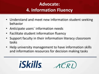 Advocate:
             4. Information Fluency
• Understand and meet new information student seeking
  behavior
• Anticipate users´ information needs
• Facilitate student information fluency
• Support faculty in their information literacy classroom
  tasks
• Help university management to have information skills
  and information resources for decision making tasks
 