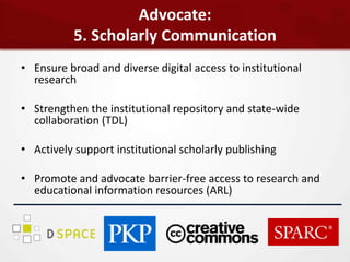 Advocate:
          5. Scholarly Communication
• Ensure broad and diverse digital access to institutional
  research

• Strengthen the institutional repository and state-wide
  collaboration (TDL)

• Actively support institutional scholarly publishing

• Promote and advocate barrier-free access to research and
  educational information resources (ARL)
 