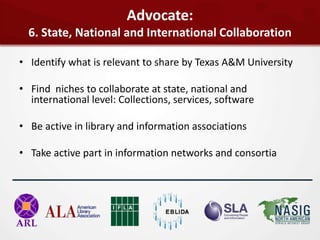 Advocate:
  6. State, National and International Collaboration

• Identify what is relevant to share by Texas A&M University

• Find niches to collaborate at state, national and
  international level: Collections, services, software

• Be active in library and information associations

• Take active part in information networks and consortia
 