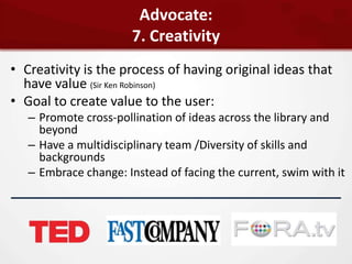 Advocate:
                       7. Creativity
• Creativity is the process of having original ideas that
  have value (Sir Ken Robinson)
• Goal to create value to the user:
   – Promote cross-pollination of ideas across the library and
     beyond
   – Have a multidisciplinary team /Diversity of skills and
     backgrounds
   – Embrace change: Instead of facing the current, swim with it
 