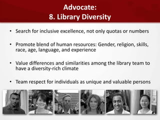 Advocate:
                 8. Library Diversity
• Search for inclusive excellence, not only quotas or numbers

• Promote blend of human resources: Gender, religion, skills,
  race, age, language, and experience

• Value differences and similarities among the library team to
  have a diversity-rich climate

• Team respect for individuals as unique and valuable persons
 