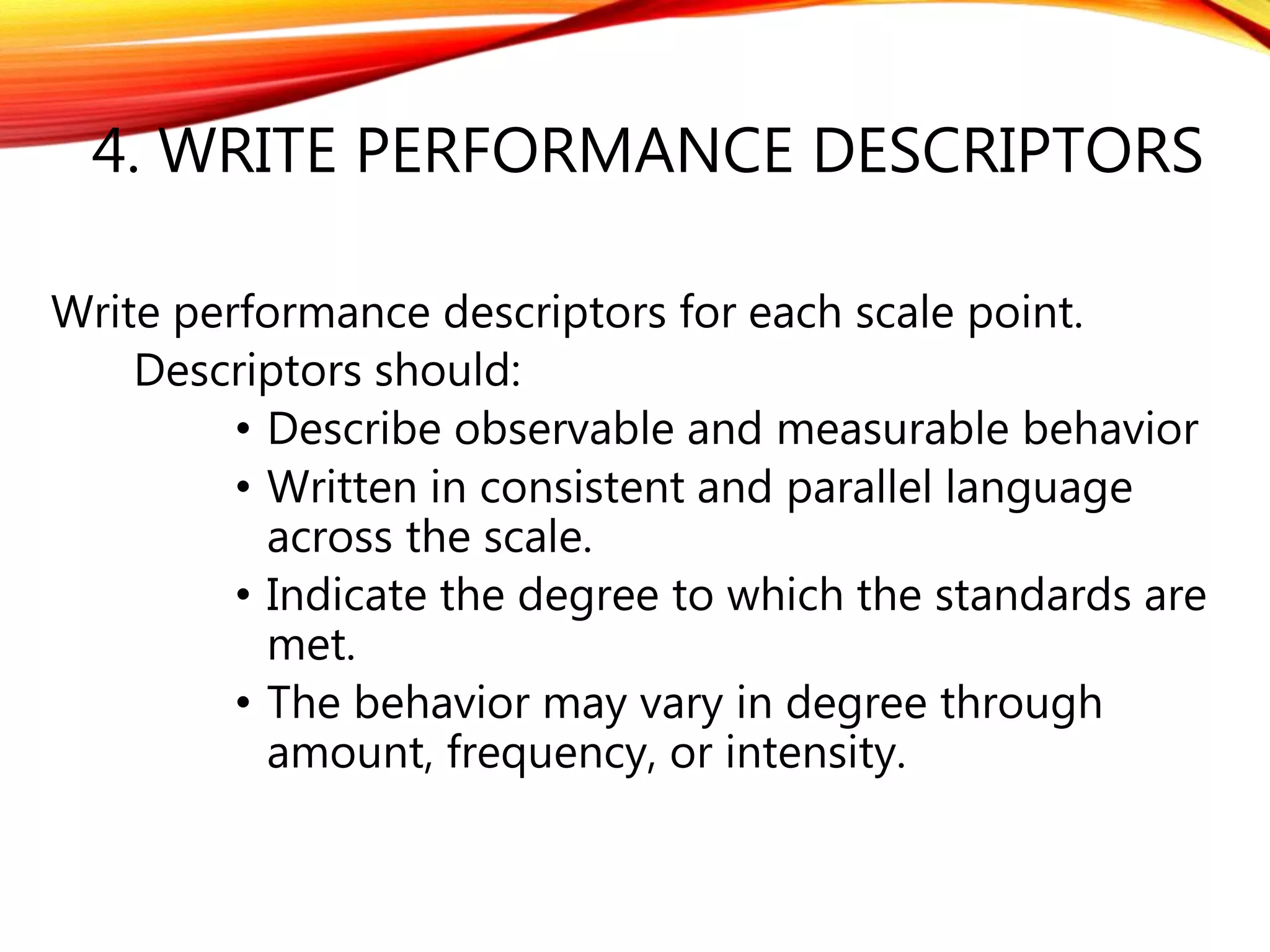 4. WRITE PERFORMANCE DESCRIPTORS
Write performance descriptors for each scale point.
Descriptors should:
• Describe observable and measurable behavior
• Written in consistent and parallel language
across the scale.
• Indicate the degree to which the standards are
met.
• The behavior may vary in degree through
amount, frequency, or intensity.
 