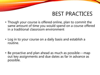BEST PRACTICES
• Though your course is offered online, plan to commit the
same amount of time you would spend on a course offered
in a traditional classroom environment
• Log in to your course on a daily basis and establish a
routine.
• Be proactive and plan ahead as much as possible---map
out key assignments and due dates as far in advance as
possible.
 