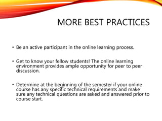 MORE BEST PRACTICES
• Be an active participant in the online learning process.
• Get to know your fellow students! The online learning
environment provides ample opportunity for peer to peer
discussion.
• Determine at the beginning of the semester if your online
course has any specific technical requirements and make
sure any technical questions are asked and answered prior to
course start.
 