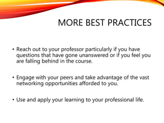 MORE BEST PRACTICES
• Reach out to your professor particularly if you have
questions that have gone unanswered or if you feel you
are falling behind in the course.
• Engage with your peers and take advantage of the vast
networking opportunities afforded to you.
• Use and apply your learning to your professional life.
 