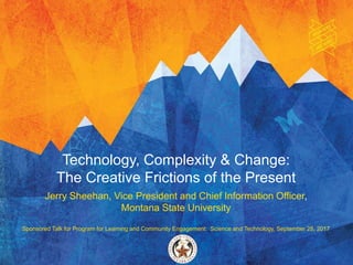 Technology, Complexity & Change:
The Creative Frictions of the Present
Jerry Sheehan, Vice President and Chief Information Officer,
Montana State University
Sponsored Talk for Program for Learning and Community Engagement: Science and Technology, September 28, 2017
 