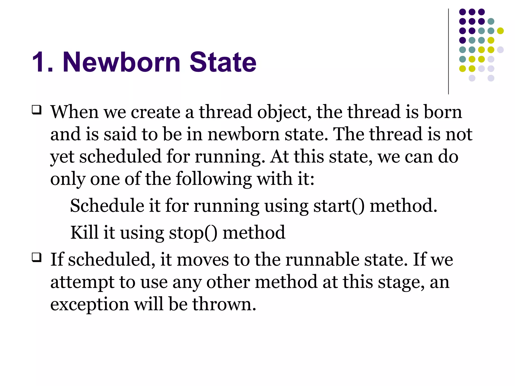 1. Newborn State
 When we create a thread object, the thread is born
and is said to be in newborn state. The thread is not
yet scheduled for running. At this state, we can do
only one of the following with it:
Schedule it for running using start() method.
Kill it using stop() method
 If scheduled, it moves to the runnable state. If we
attempt to use any other method at this stage, an
exception will be thrown.
 