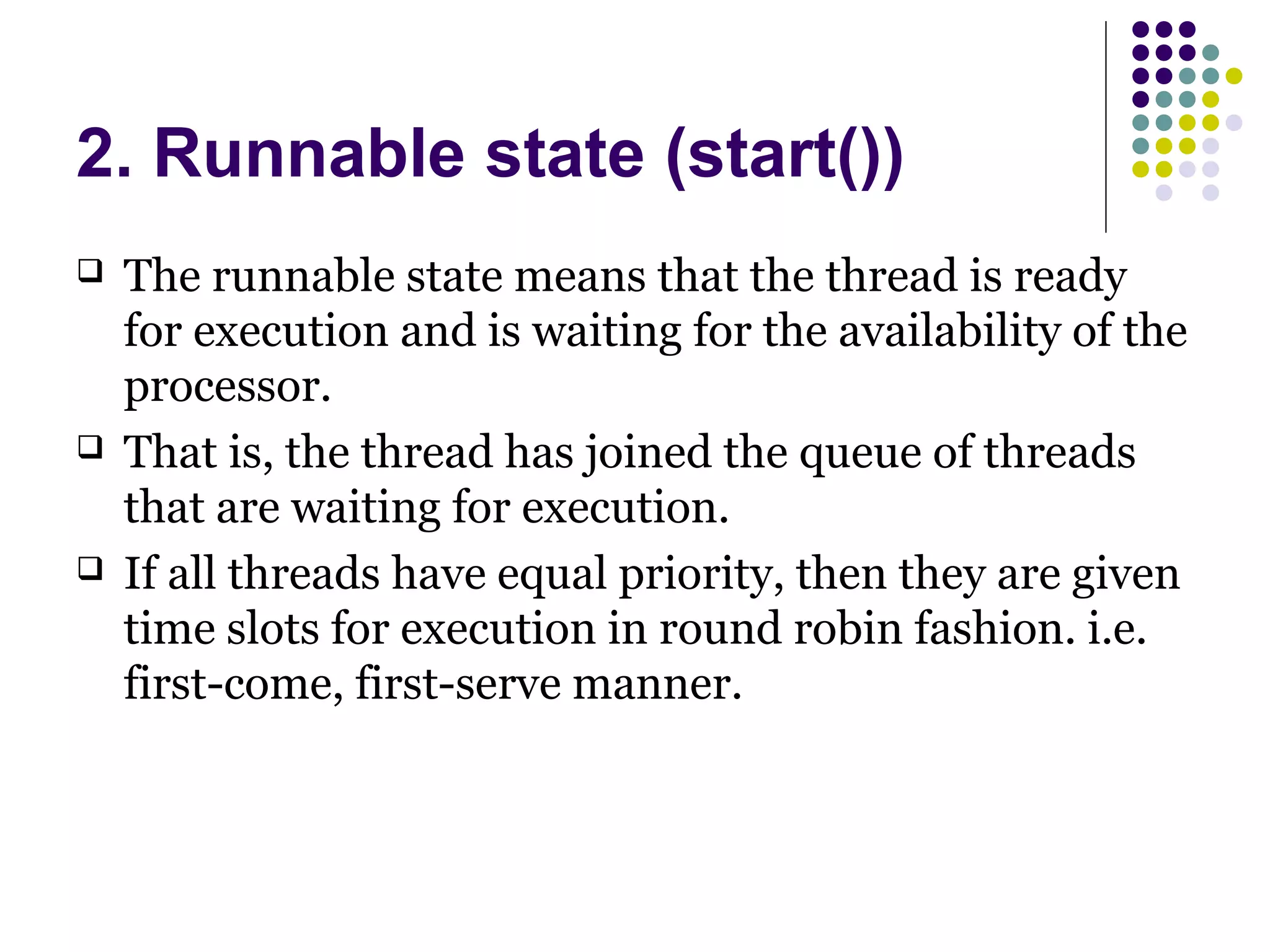 2. Runnable state (start())
 The runnable state means that the thread is ready
for execution and is waiting for the availability of the
processor.
 That is, the thread has joined the queue of threads
that are waiting for execution.
 If all threads have equal priority, then they are given
time slots for execution in round robin fashion. i.e.
first-come, first-serve manner.
 