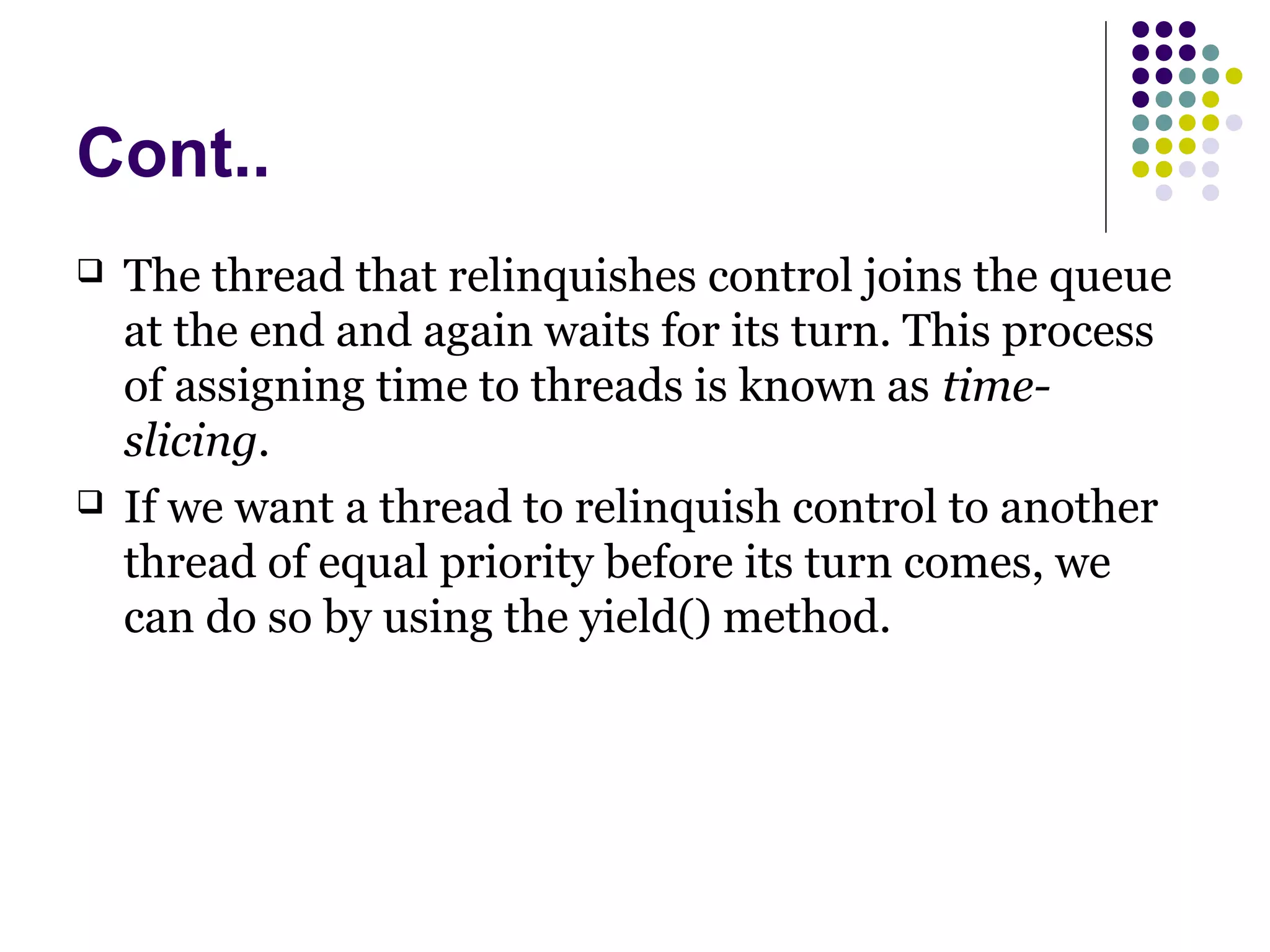 Cont..
 The thread that relinquishes control joins the queue
at the end and again waits for its turn. This process
of assigning time to threads is known as time-
slicing.
 If we want a thread to relinquish control to another
thread of equal priority before its turn comes, we
can do so by using the yield() method.
 