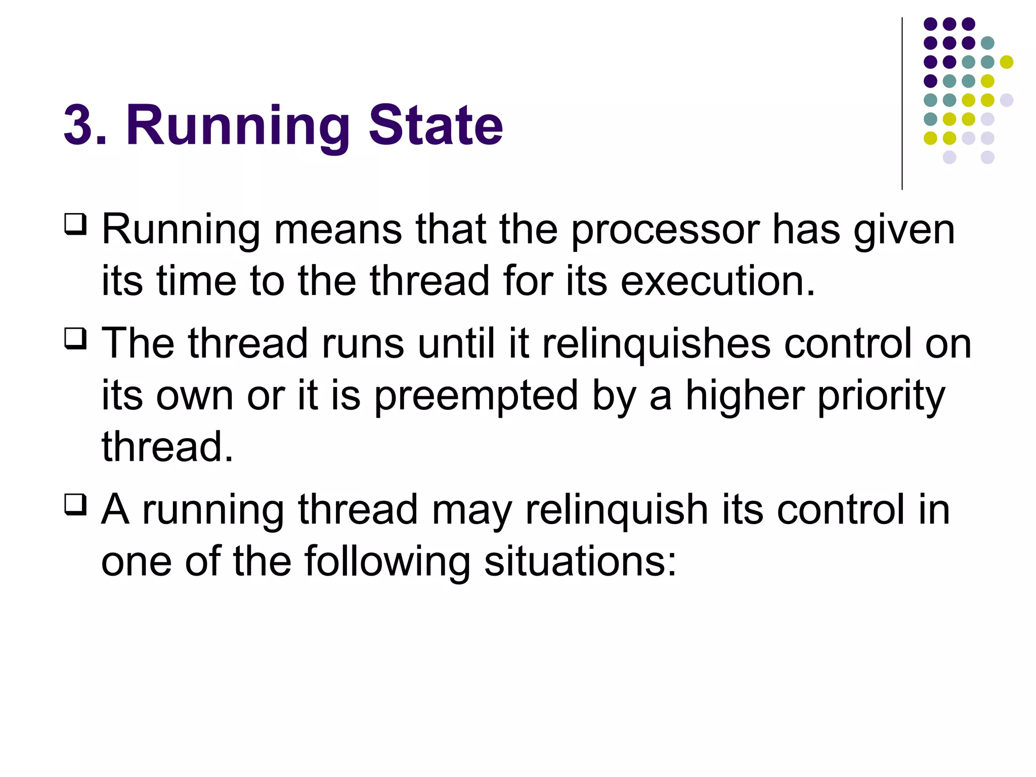 3. Running State
 Running means that the processor has given
its time to the thread for its execution.
 The thread runs until it relinquishes control on
its own or it is preempted by a higher priority
thread.
 A running thread may relinquish its control in
one of the following situations:
 